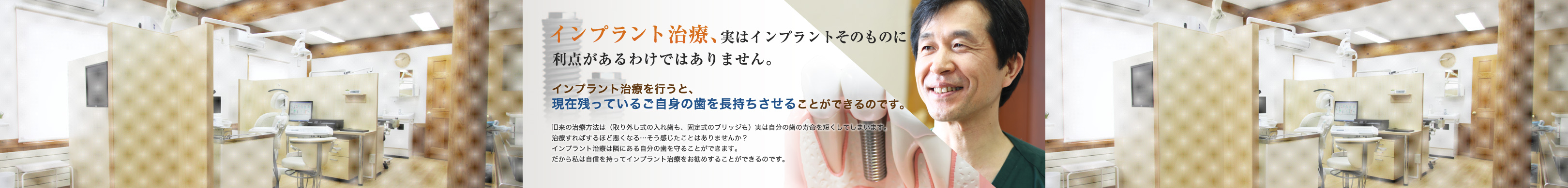 インプラント治療、実はインプラントそのものに利点があるわけではありません。インプラント治療を行うと、現在残っているご自身の歯を長持ちさせることができるのです。旧来の治療方法は（取り外し式の入れ歯も、固定式のブリッジも）実は自分の歯の寿命を短くしてしまいます。治療すればするほど悪くなる…そう感じたことはありませんか？インプラント治療は隣にある自分の歯を守ることができます。だから私は自信を持ってインプラント治療をお勧めすることができるのです。